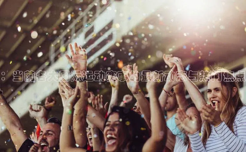 ：当前各大国际运动赛事的最新动态与热门焦点
