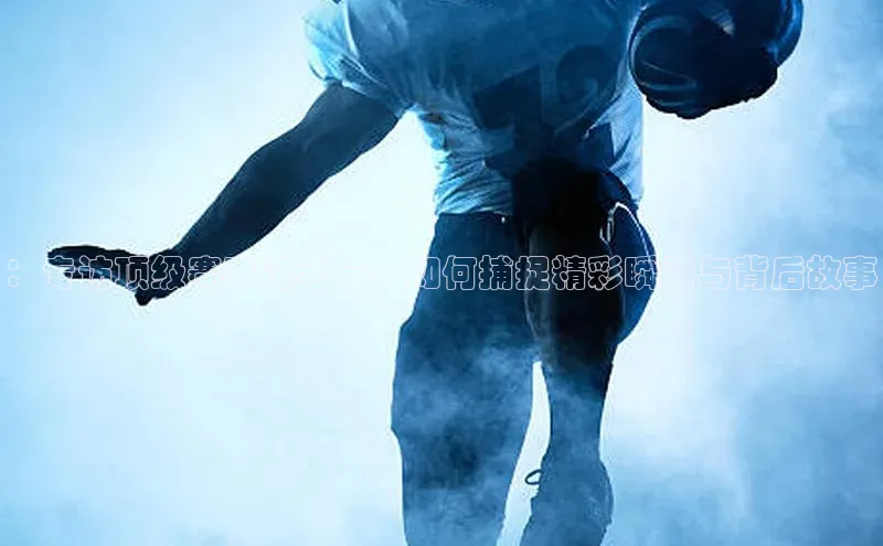 ：专访顶级赛事记者——如何捕捉精彩瞬间与背后故事